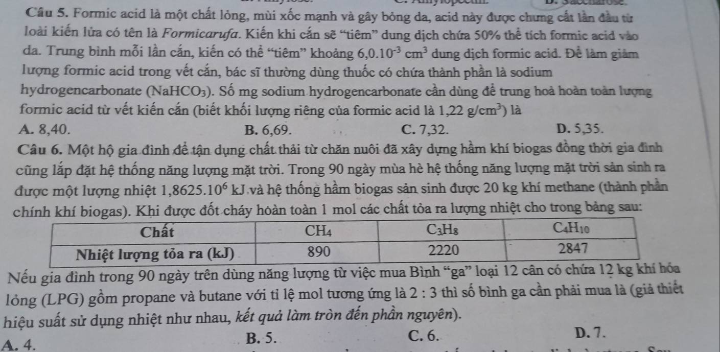 Formic acid là một chất lỏng, mùi xốc mạnh và gây bỏng da, acid này được chưng cất lần đầu từ
loài kiến lửa có tên là Formicarufa. Kiến khi cấn sẽ “tiêm” dung dịch chứa 50% thể tích formic acid vào
da. Trung bình mỗi lần cắn, kiến có thể “tiêm” khoảng 6,0.10^(-3)cm^3 dung dịch formic acid. Để làm giảm
lượng formic acid trong vết cắn, bác sĩ thường dùng thuốc có chứa thành phần là sodium
hydrogencarbonate (NaHCO_3) 0. Số mg sodium hydrogencarbonate cần dùng đề trung hoà hoàn toàn lượng
formic acid từ vết kiến cắn (biết khối lượng riêng của formic acid là 1,22g/cm^3) là
A. 8,40. B. 6,69. C. 7,32. D. 5,35.
Câu 6. Một hộ gia đình để tận dụng chất thải từ chăn nuôi đã xây dựng hầm khí biogas đồng thời gia đình
cũng lắp đặt hệ thống năng lượng mặt trời. Trong 90 ngày mùa hè hệ thống năng lượng mặt trời sản sinh ra
được một lượng nhiệt 1,8625. 10^6kJ và hệ thống hầm biogas sản sinh được 20 kg khí methane (thành phần
chính khí biogas). Khi được đốt cháy hoàn toàn 1 mol các chất tỏa ra lượng nhiệt cho trong bảng sau:
Nếu gia đình trong 90 ngày trên dùng năng lượng từ việc mua Bình “ga” loại 12 cân có chứa 12 kg khí hóa
lỏng (LPG) gồm propane và butane với tỉ lệ mol tương ứng là 2:3 thì số bình ga cần phải mua là (giả thiết
hiệu suất sử dụng nhiệt như nhau, kết quả làm tròn đến phần nguyên).
A. 4.
B. 5. C. 6. D. 7.