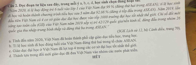 Đọc đoạn tư liệu sau đây, trong mỗi ý a, b, c, d, học sinh chọn dùng hoạc sil.
''Năm 2020, tỉ lệ huy động trẻ 6 tuổi vào lớp 1 của Việt Nam đạt 99 % (đứng thứ hai trong ASEAN); tỉ lệ học sinh
đi học và hoàn thành chương trình tiểu học sau 5 năm đạt 92, 08 % (đứng ở tốp đầu trong ASEAN). Năm 2019, lần
đầu tiên Việt Nam có 4 cơ sở giáo dục đại học được vào tốp 1000 trường đại học tốt nhất thể giới. Chi số đổi mới
sáng tạo toàn cầu (GII) của Việt Nam năm 2019 xếp vị trí 42/ 129 quốc gia/nền kinh tế, đứng đầu trong nhóm 26
quốc gia thu nhập trung bình thấp và đứng thứ ba trong ASEAN.''
(SGK Lịch sứ 12, bộ Cánh diều, trang 70).
a. Tính đến năm 2020, Việt Nam đã hoàn thành phổ cập giáo dục tiểu học, trung học.
b. Tỉ lệ học sinh đi học đúng tuổi của Việt Nam đứng thứ hai trong tổ chức ASEAN.
c. Giáo dục đại học ở Việt Nam đã lọt top 4 trong các cơ sở đại học tốt nhất thế giới.
d. Thành tựu trong đổi mới giáo dục đã đưa Việt Nam vào nhóm các nước phát triển.
hét