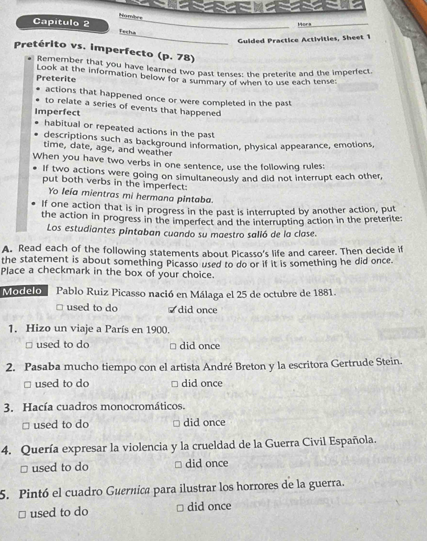 Nombre 
Hora 
Capítulo 2 Fecha 
Guided Practice Activities, Sheet 1 
Pretérito vs. imperfecto (p. 78) 
Remember that you have learned two past tenses; the preterite and the imperfect. 
Look at the information below for a summary of when to use each tense: 
Preterite 
actions that happened once or were completed in the past 
to relate a series of events that happened 
Imperfect 
habitual or repeated actions in the past 
descriptions such as background information, physical appearance, emotions, 
time, date, age, and weather 
When you have two verbs in one sentence, use the following rules: 
If two actions were going on simultaneously and did not interrupt each other, 
put both verbs in the imperfect: 
Yo leía mientras mi hermana pintaba. 
If one action that is in progress in the past is interrupted by another action, put 
the action in progress in the imperfect and the interrupting action in the preterite: 
Los estudiantes pintaban cuando su maestro salió de la clase. 
A. Read each of the following statements about Picasso's life and career. Then decide if 
the statement is about something Picasso used to do or if it is something he did once. 
Place a checkmark in the box of your choice. 
Modelo Pablo Ruiz Picasso nació en Málaga el 25 de octubre de 1881. 
used to do did once 
1. Hizo un viaje a París en 1900. 
□ used to do did once 
2. Pasaba mucho tiempo con el artista André Breton y la escritora Gertrude Stein. 
□ used to do did once 
3. Hacía cuadros monocromáticos. 
□ used to do did once 
4. Quería expresar la violencia y la crueldad de la Guerra Civil Española. 
≌ used to do 
□ did once 
5. Pintó el cuadro Guernica para ilustrar los horrores de la guerra. 
used to do did once