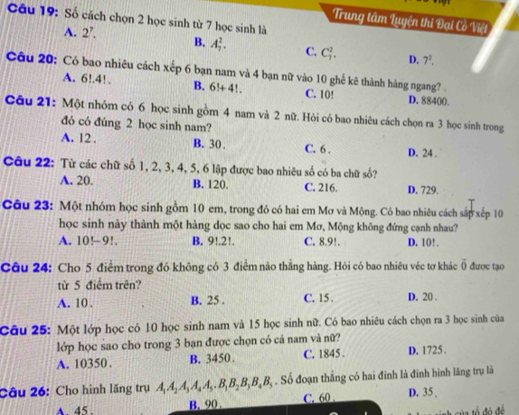 Số cách chọn 2 học sinh từ 7 học sinh là
Trung tâm Luyện thi Đại Cồ Việt
A. 2’.
B. A_7^(2. C. C_7^2. D. 7^2).
Câu 20: Có bao nhiêu cách xếp 6 bạn nam và 4 bạn nữ vào 10 ghế kê thành hàng ngang?
A. 6!.4!. B. 6!+4!. C. 10! D. 88400.
Câu 21: Một nhóm có 6 học sinh gồm 4 nam và 2 nữ. Hỏi có bao nhiêu cách chọn ra 3 học sinh trong
đó có đúng 2 học sinh nam?
A. 12 . B. 30 , C. 6 . D. 24 .
Câu 22: Từ các chữ số 1, 2, 3, 4, 5, 6 lập được bao nhiêu số có ba chữ số?
A. 20. B. 120. C. 216. D. 729.
Câu 23: Một nhóm học sinh gồm 10 em, trong đó có hai em Mơ và Mộng. Có bao nhiêu cách sắp xếp 10
học sinh này thành một hàng dọc sao cho hai em Mơ, Mộng không đứng cạnh nhau?
A. 10!-9!. B. 9!.2!. C. 8.9!. D. 10!.
Câu 24: Cho 5 điểm trong đó không có 3 điểm nào thẳng hàng. Hỏi có bao nhiêu véc tơ khác vector 0 được tạo
từ 5 điểm trên?
A. 10 . B. 25 . C. 15 . D. 20 .
Câu 25: Một lớp học có 10 học sinh nam và 15 học sinh nữ. Có bao nhiêu cách chọn ra 3 học sinh của
lớp học sao cho trong 3 bạn được chọn có cá nam và nữ?
A. 10350. B. 3450 . C. 1845 . D. 1725 .
Câu 26: Cho hình lăng trụ A A, A, A A . B,B,B, B B, . Số đoạn thẳng có hai đinh là đinh hình lãng trụ là
A. 45 . B. 90 . C. 60 . D. 35 .
đó đề
