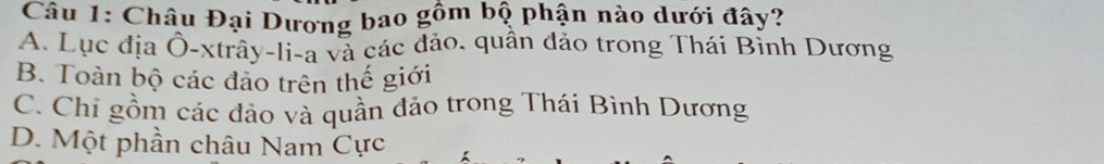 Châu Đại Dương bao gồm bộ phận nào dưới đây?
A. Lục địa Ô-xtrây-li-a và các đảo. quân đảo trong Thái Bỉnh Dương
B. Toàn bộ các đảo trên thế giới
C. Chi gồm các đảo và quần đảo trong Thái Bình Dương
D. Một phần châu Nam Cực