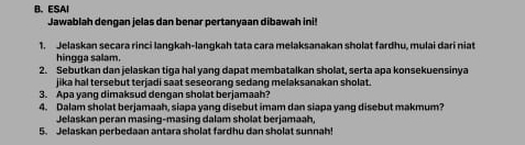 ESAI 
Jawablah dengan jelas dan benar pertanyaan dibawah ini 
1. Jelaskan secara rinci langkah-langkah tata cara melaksanakan sholat fardhu, mulai dari niat 
hingga salam. 
2. Sebutkan dan jelaskan tiga hal yang dapat membatalkan sholat, serta apa konsekuensinya 
jika hal tersebut terjadi saat seseorang sedang melaksanakan sholat. 
3. Apa yang dimaksud dengan sholat berjamaah? 
4. Dalam sholat berjamaah, siapa yang disebut imam dan siapa yang disebut makmum? 
Jelaskan peran masing-masing dalam sholat berjamaah, 
5. Jelaskan perbedaan antara sholat fardhu dan sholat sunnah!