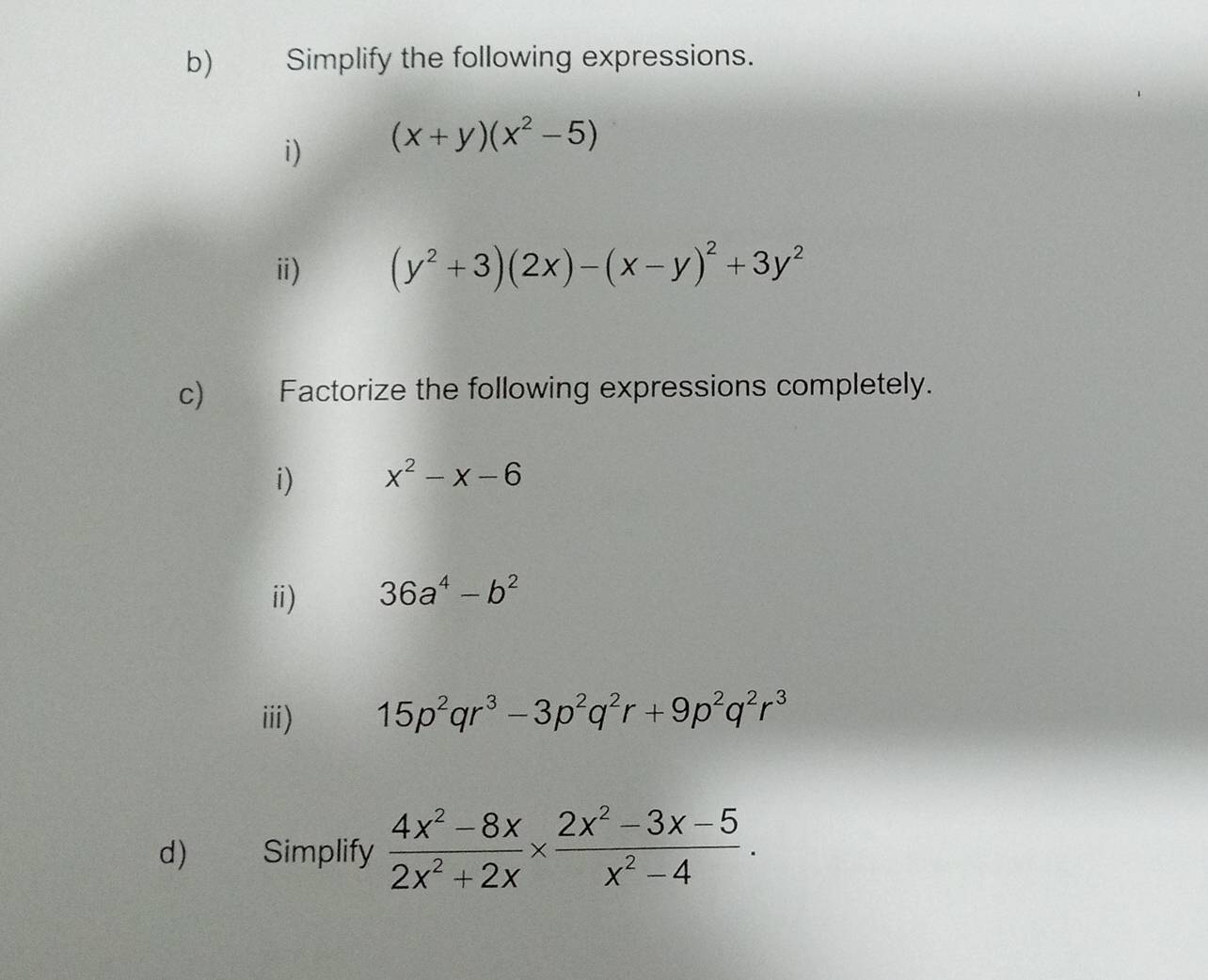 Simplify the following expressions. 
i) (x+y)(x^2-5)
ⅲ) (y^2+3)(2x)-(x-y)^2+3y^2
c) Factorize the following expressions completely. 
i) x^2-x-6
ⅱ) 36a^4-b^2
iii) 15p^2qr^3-3p^2q^2r+9p^2q^2r^3
d) Simplify  (4x^2-8x)/2x^2+2x *  (2x^2-3x-5)/x^2-4 .