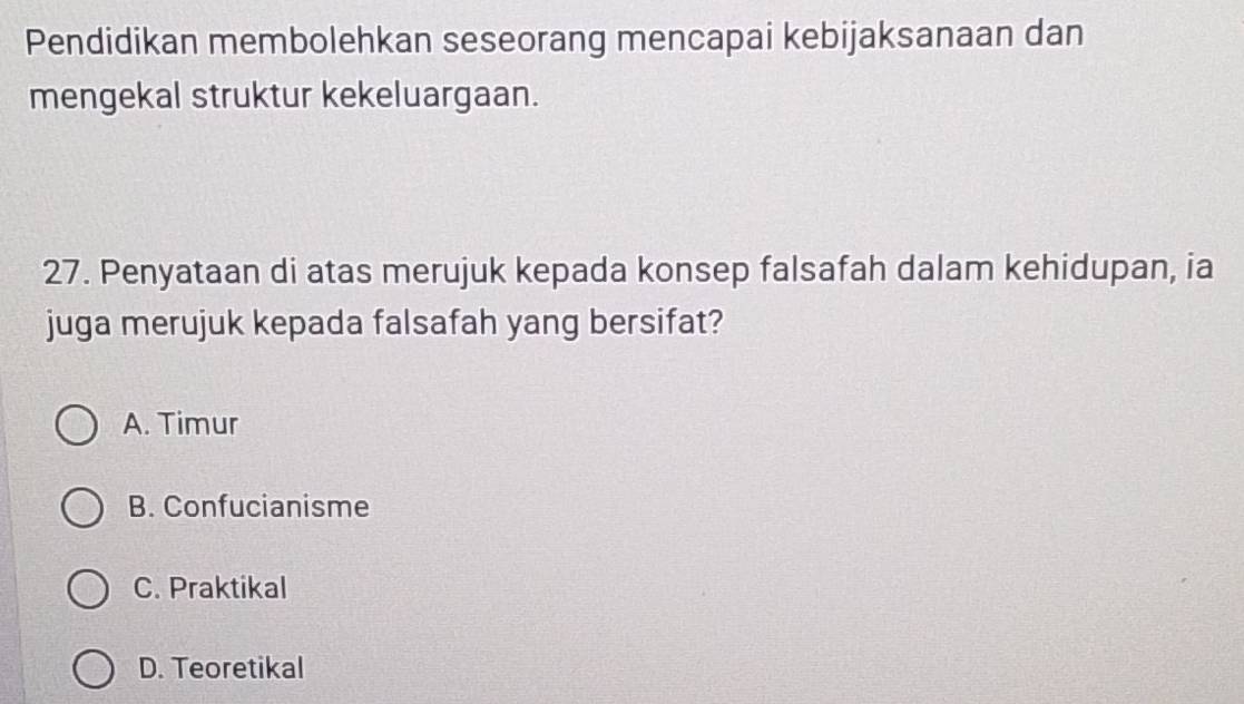 Pendidikan membolehkan seseorang mencapai kebijaksanaan dan
mengekal struktur kekeluargaan.
27. Penyataan di atas merujuk kepada konsep falsafah dalam kehidupan, ia
juga merujuk kepada falsafah yang bersifat?
A. Timur
B. Confucianisme
C. Praktikal
D. Teoretikal