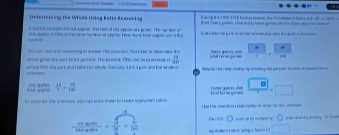 Fod by Shule Wanndode # Unil Overvi== f mrs 
Determining the Whole Using Ratio Reasoning During the 1975-1976 horkey sesson, the Philedelphis Ryers won 36, or 99%. s 
their home games. How many home games did the Flyers play that sessun 
A basket containy L4 red apples. The rest of the apples are green. The number of 
rsi apples is 70% of the fotal number of apples. How many total apples are in the Complete the part to whole relations op with the given information 
hatket? 30 ω 
You can use ratio reasoning to answer this question. You need to determine the home games wo 
whole given the part and a percent. The percent, 70% can be expressed as beginarrayr 70100, totl hone games ? 100
where 70 is the part and 100 is the whole. Similarly, 14 is a part and the whole is Rewrite the relationship by showing the percent fraction in lowest terms. 
unknown 
red apples home games wo  □ /7 * □
intal appte  14/7 = 70/100 
total home games 
To solve for the unknown, you can scale down to create equivalent ratios 
Use the rewritten relationship to solve for the unknown
-9
You can scme up by multtplying □ scate down by dieding to crcat
 redapplos/hotalapples = 14/20 = 70/100 
equivalent ratios using a factor of □