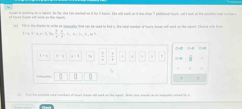 Susan is working on a report. So far, she has worked on it for 5 hours. She will work on it less than 7 additional hours. Let's look at the possible total numbers 
of hours Susan will work on the report. 
(a) Fill in the blanks to write an inequality that can be used to find x, the total number of hours Susan will work on the report. Choose only from
5+x, 5-x, x-5, 5x,  5/x ,  x/5 , , ≤ , , ≥ , or7.
□ +□ □ -□ □ * □
5+x 5-x x-5 5x  5/x   x/5  S 7 □ / □  □ /□  

Inequality: 
× 
(b) Find the possible total numbers of hours Susan will work on the report. Write your answer as an inequality solved for x. 
Explanation Check