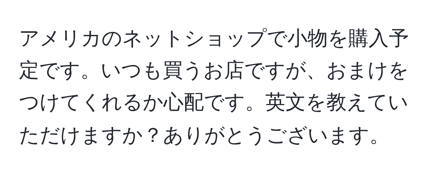 アメリカのネットショップで小物を購入予定です。いつも買うお店ですが、おまけをつけてくれるか心配です。英文を教えていただけますか？ありがとうございます。