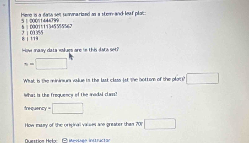 Here is a data set summarized as a stem-and-leaf plot:
5 | 00011444799
6 | 0001111345555567
7 | 03355
8 | 119
How many data values are in this data set?
n=□
What is the minimum value in the last class (at the bottom of the plot)? □ 
What is the frequency of the modal class? 
frequency =□
How many of the original values are greater than 70? □ 
Question Help: Message instructor