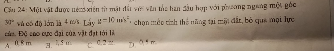 Một vật được ném xiên từ mặt đất với vận tốc ban đầu hợp với phương ngang một góc
30° và có độ lớn là 4 m/s. Lấy g=10m/s^2 ' chọn mốc tính thế năng tại mặt đất, bỏ qua mọi lực
cản. Độ cao cực đại của vật đạt tới là
A 0, 8 m. B. 1,5 m C. 0, 2 m D. 0, 5 m