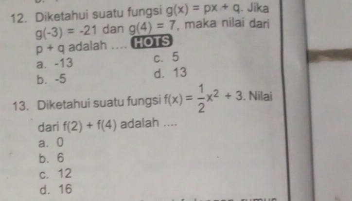 Diketahui suatu fungsi g(x)=px+q. Jika
g(-3)=-21 dan g(4)=7 , maka nilai dari
p+q adalah .... HOTS
a. -13 c. 5
b⩽ -5 d. 13
13. Diketahui suatu fungsi f(x)= 1/2 x^2+3. Nilai
dari f(2)+f(4) adalah ....
a⩾ 0
b. 6
c. 12
d. 16