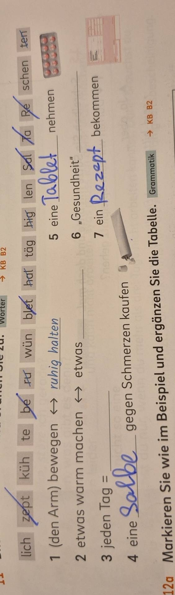 Worter KB B2 
lich zept küh te be wün blet hat täg hig len Sal Ta Re schen ten 
1 (den Arm) bewegen ruhiq halten 5 eine _nehmen 
2 etwas warm machen ← etwas _6 „Gesundheit”_ 
3 jeden Tag= _7 ein_ 
bekommen 
4 eine _gegen Schmerzen kaufen 
12a Markieren Sie wie im Beispiel und ergänzen Sie die Tabelle. Grammatik y KB B2