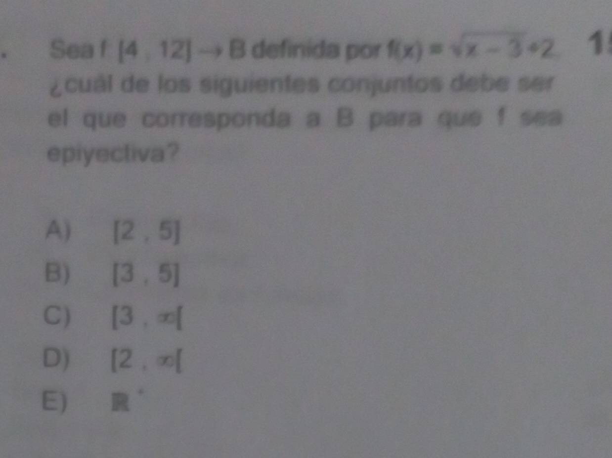 、 Sea f [4,12]to B definida por f(x)=sqrt(x-3)+2 1
¿cuál de los siguientes conjuntos debe ser
el que corresponda a B para que f sea
epiyectiva?
A) [2,5]
B) [3,5]
C) [3,∈fty [
D) [2,∈fty [
E) R^(·)