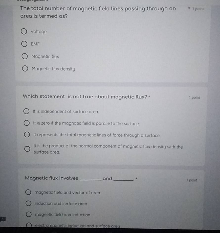 The total number of magnetic field lines passing through an * 1 point
area is termed as?
Voltage
EMF
Magnetic flux
Magnetic flux density
Which statement is not true about magnetic flux? * 1 point
It is independent of surface area.
It is zero if the magnatic field is paralle to the surface.
It represents the total magnetic lines of force through a surface.
It is the product of the normal component of magnetic flux density with the
surface area.
Magnetic flux involves _and_ * 1 point
magnetic field and vector of area
induction and surface area
magnetic field and induction 
.
electromagnetic induction and surface area