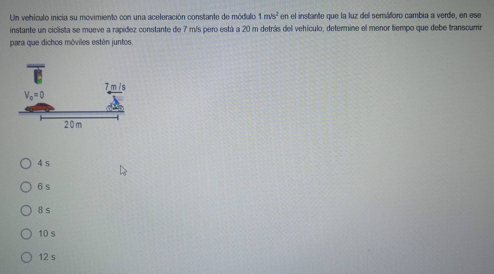 Un vehículo inicia su movimiento con una aceleración constante de módulo 1m/s^2 en el instante que la luz del semáforo cambia a verde, en ese
instante un ciclista se mueve a rapidez constante de 7 m/s pero está a 20 m detrás del vehículo, determine el menor tiempo que debe transcurrir
para que dichos móviles estén juntos.
4 s
6 s
8s
10 s
12 s