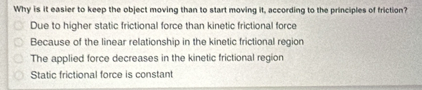 Why is it easier to keep the object moving than to start moving it, according to the principles of friction?
Due to higher static frictional force than kinetic frictional force
Because of the linear relationship in the kinetic frictional region
The applied force decreases in the kinetic frictional region
Static frictional force is constant