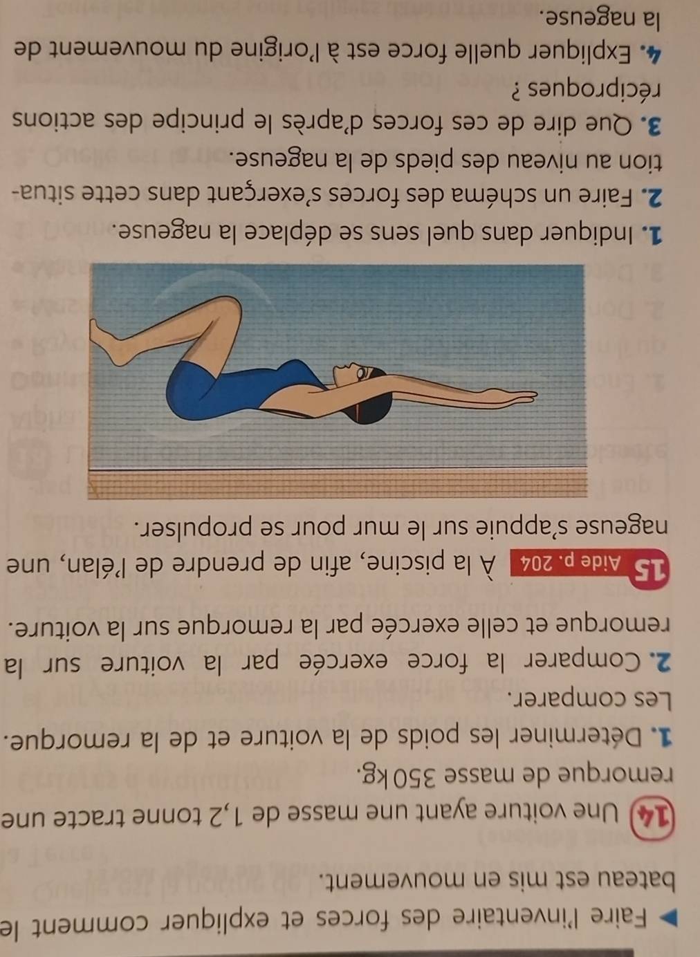 Faire l'inventaire des forces et expliquer comment le 
bateau est mis en mouvement. 
14) Une voiture ayant une masse de 1,2 tonne tracte une 
remorque de masse 350 kg. 
1. Déterminer les poids de la voiture et de la remorque. 
Les comparer. 
2. Comparer la force exercée par la voiture sur la 
remorque et celle exercée par la remorque sur la voiture. 
15 * Aidep. 204 À la piscine, afin de prendre de l'élan, une 
nageuse s’appuie sur le mur pour se propulser. 
1. Indiquer dans quel sens se déplace la nageuse. 
2. Faire un schéma des forces s'exerçant dans cette situa- 
tion au niveau des pieds de la nageuse. 
3. Que dire de ces forces d'après le principe des actions 
réciproques ? 
4. Expliquer quelle force est à l'origine du mouvement de 
la nageuse.