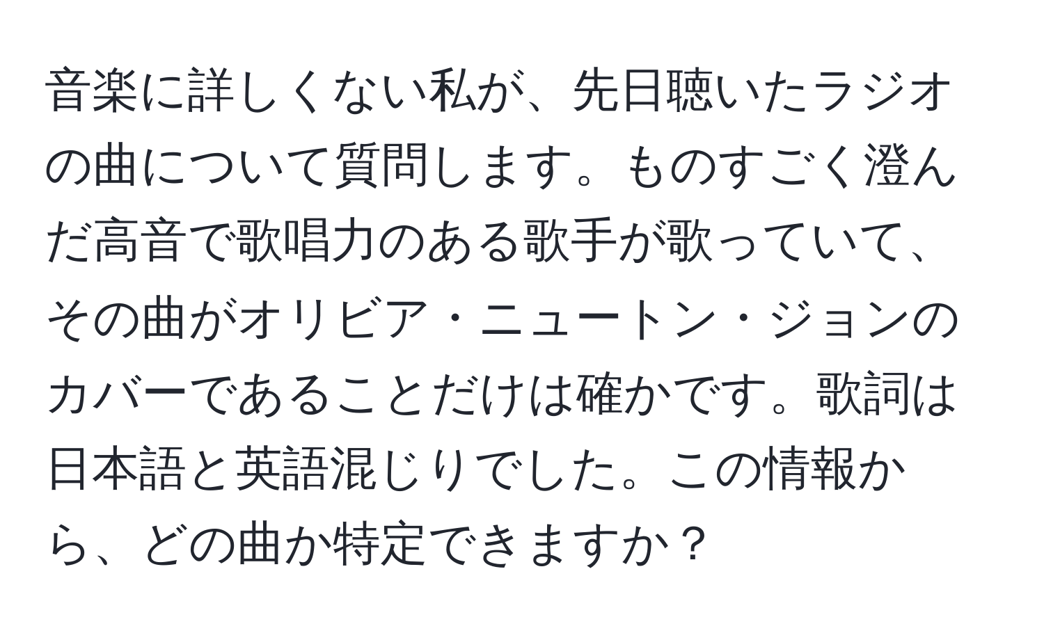 音楽に詳しくない私が、先日聴いたラジオの曲について質問します。ものすごく澄んだ高音で歌唱力のある歌手が歌っていて、その曲がオリビア・ニュートン・ジョンのカバーであることだけは確かです。歌詞は日本語と英語混じりでした。この情報から、どの曲か特定できますか？