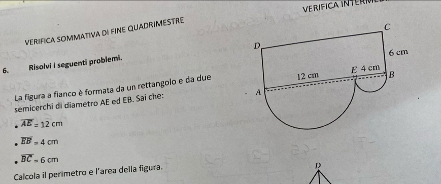 VERIFICA INTERI 
VERIFICA SOMMATIVA DI FINE QUADRIMESTRE 
6. Risolvi i seguenti problemi. 
La figura a fianco è formata da un rettangolo e da due 
semicerchi di diametro AE ed EB. Sai che:
overline AE=12cm
overline EB=4cm
overline BC=6cm
Calcola il perimetro e l’area della figura. 
D