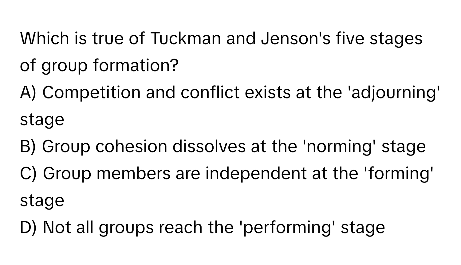 Which is true of Tuckman and Jenson's five stages of group formation? 
A) Competition and conflict exists at the 'adjourning' stage
B) Group cohesion dissolves at the 'norming' stage
C) Group members are independent at the 'forming' stage
D) Not all groups reach the 'performing' stage