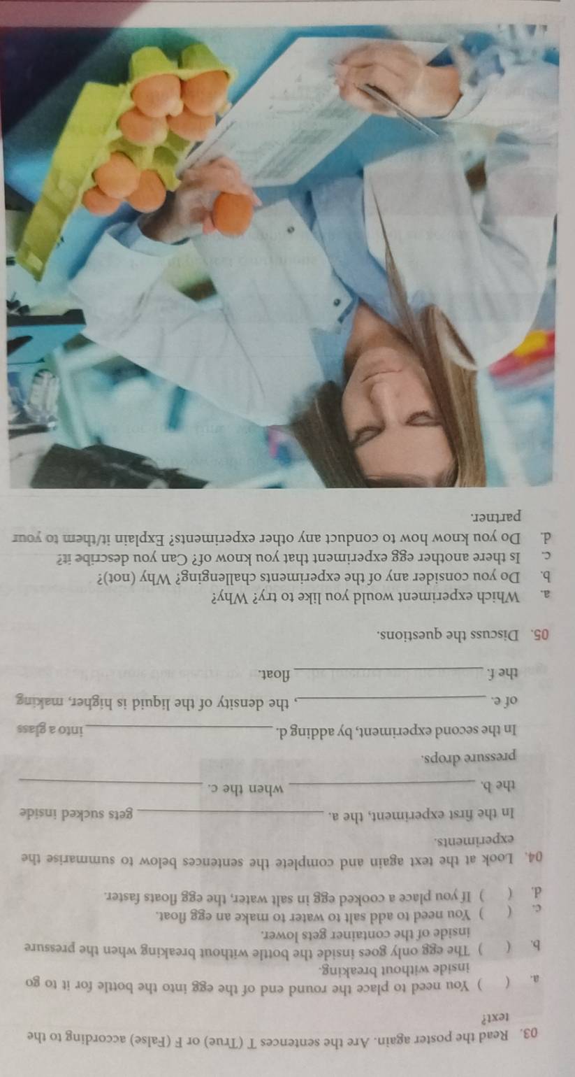 Read the poster again. Are the sentences T (True) or F (False) according to the 
text? 
a. ( ) You need to place the round end of the egg into the bottle for it to go 
inside without breaking. 
b. ( ) The egg only goes inside the bottle without breaking when the pressure 
inside of the container gets lower. 
c. ( ) You need to add salt to water to make an egg float. 
d. ( ) If you place a cooked egg in salt water, the egg floats faster. 
04. Look at the text again and complete the sentences below to summarise the 
experiments. 
In the first experiment, the a. _gets sucked inside 
the b. _when the c._ 
pressure drops. 
In the second experiment, by adding d. _into a glass 
of e. _, the density of the liquid is higher, making 
the f. _float. 
05. Discuss the questions. 
a. Which experiment would you like to try? Why? 
b. Do you consider any of the experiments challenging? Why (not)? 
c. Is there another egg experiment that you know of? Can you describe it? 
d. Do you know how to conduct any other experiments? Explain it/them to your 
partner.