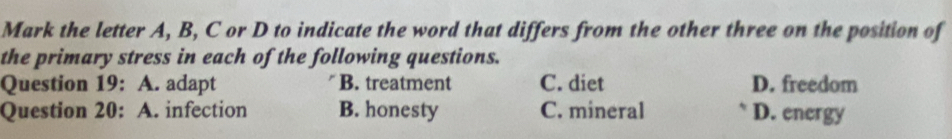 Mark the letter A, B, C or D to indicate the word that differs from the other three on the position of
the primary stress in each of the following questions.
Question 19: A. adapt B. treatment C. diet D. freedom
Question 20: A. infection B. honesty C. mineral D. energy