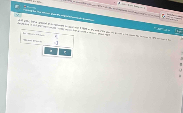 1006ht and Edue.. 
O Percent 
ALEKS - Braylea Cowley - Li W Google Password Requil 
B18]4o_u-IgNsikr7jBP3(H-1JcnzF4Viw7yXBA9Q43nt5P1XWJwAREDsbwEjsXDe703)sCYA64Je7anu64sLj9 G Internet Acoounts Enter your peseword for 
L 
Finding the final amount given the original smount and a percentage... 
___. Br ayle e 
decrease in dollars? How much money was in her account at the end of last year? Last year, Lena opened an investment account with $5800. At the end of the year, the amount in the account had decreased by 7.5%. How much is this 
Decrease in amount: ^5□
C 
Year-end amount: s□
× 
.
5
8
