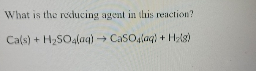 What is the reducing agent in this reaction?
Ca(s)+H_2SO_4(aq)to CaSO_4(aq)+H_2(g)