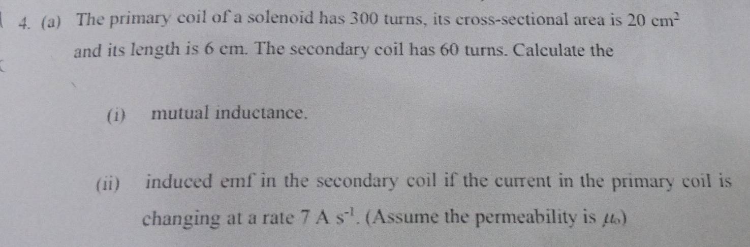 The primary coil of a solenoid has 300 turns, its cross-sectional area is 20cm^2
and its length is 6 cm. The secondary coil has 60 turns. Calculate the 
(i) mutual inductance. 
(ii) induced emf in the secondary coil if the current in the primary coil is 
changing at a rate 7As^(-1). (Assume the permeability is 4)