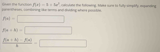 Given the function f(x)=5+5x^2 , calculate the following. Make sure to fully simplify, expanding 
parentheses, combining like terms and dividing where possible.
f(a)=□
f(a+h)=□
 (f(a+h)-f(a))/h =□