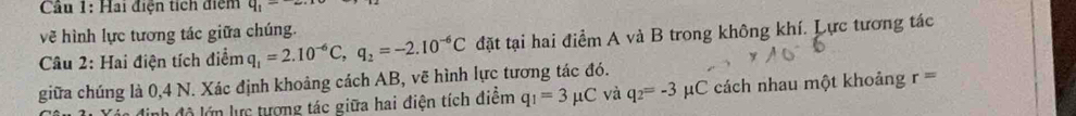 Cầu 1: Hai điện tích điệm q_1=
vẽ hình lực tương tác giữa chúng. 
Câu 2: Hai điện tích điểm q_1=2.10^(-6)C, q_2=-2.10^(-6)C đặt tại hai điểm A và B trong không khí. Lực tương tác 
giữa chúng là 0,4 N. Xác định khoảng cách AB, vẽ hình lực tương tác đó. 
định độ lớn lực tượng tác giữa hai điện tích điểm q_1=3mu C và q_2=-3 μC cách nhau một khoảng r=