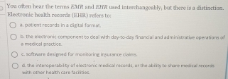 You often hear the terms EMR and EHR used interchangeably, but there is a distinction.
Electronic health records (EHR) refers to:
a. patient records in a digital formal
b. the electronic component to deal with day-to-day financial and administrative operations of
a medical practice.
c. software designed for montoring insurance claims.
d, the interoperability of electronic medical records, or the ability to share medical records
with other health care farilties