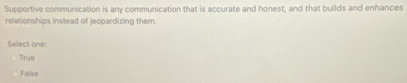 Supportive communication is any communication that is accurate and honest, and that builds and enhances
relationships instead of jeopardizing them.
Select one:
True
False