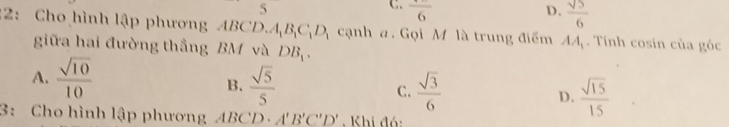 5
C. frac 6 D.  sqrt(5)/6 
:2: Cho hình lập phương i BCD. A_1B_1C_1D_1 cạnh a. Gọi M là trung điểm AA_1. Tính cosin của góc
giữa hai đường thắng BM và DB_1.
A.  sqrt(10)/10 
B.  sqrt(5)/5   sqrt(3)/6  D.  sqrt(15)/15 
C.
3: Cho hình lập phương ABCD· A'B'C'D' Khi đó: