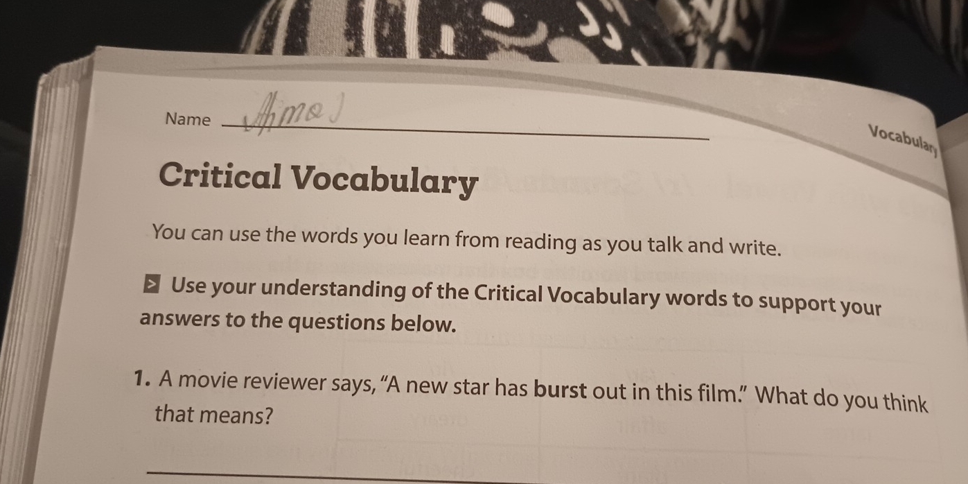 Name_ 
Vocabular 
Critical Vocabulary 
You can use the words you learn from reading as you talk and write. 
> Use your understanding of the Critical Vocabulary words to support your 
answers to the questions below. 
1. A movie reviewer says, “A new star has burst out in this film.” What do you think 
that means?