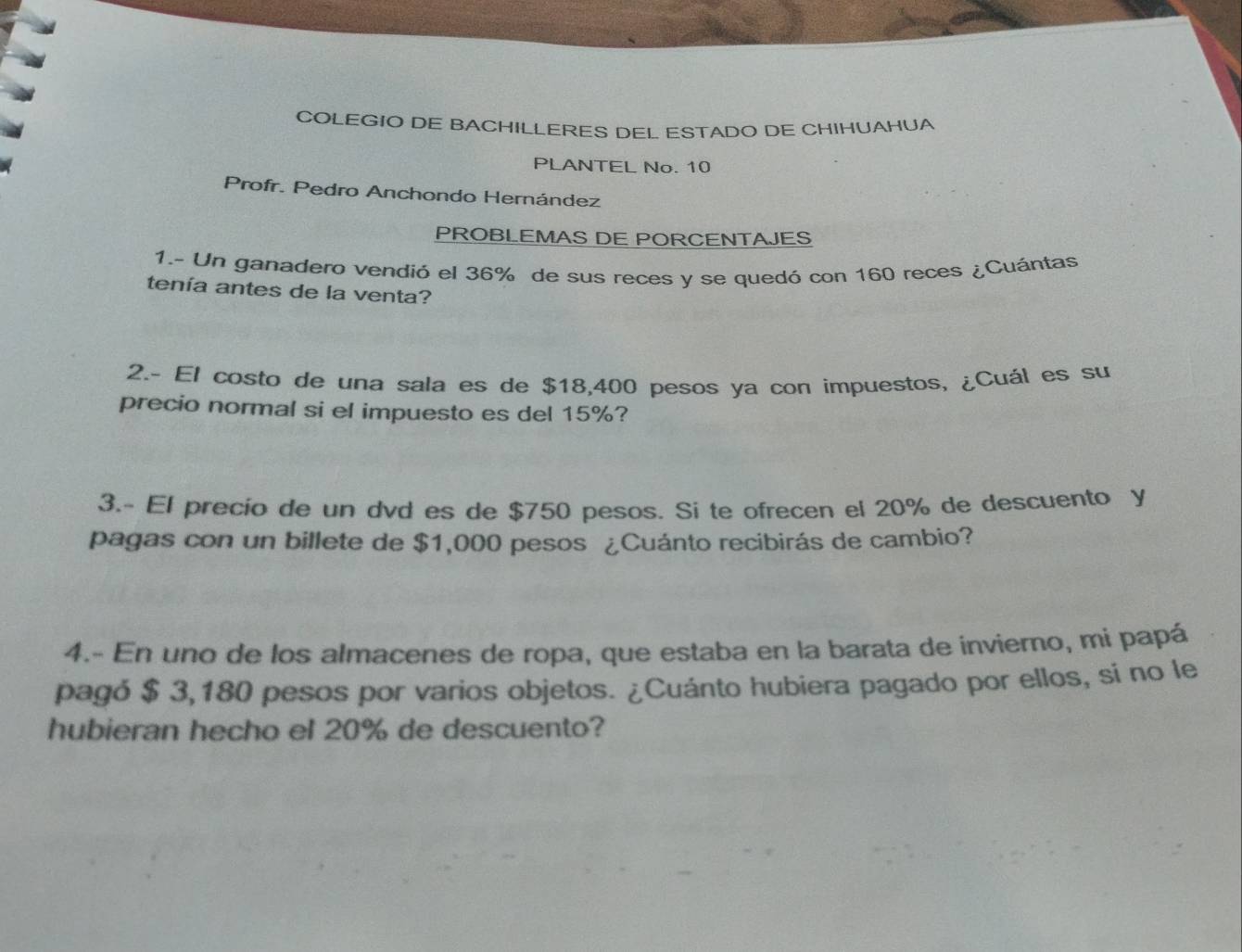 COLEGIO DE BACHILLERES DEL ESTADO DE CHIHUAHUA 
PLANTEL No. 10
Profr. Pedro Anchondo Hernández 
PROBLEMAS DE PORCENTAJES 
1.- Un ganadero vendió el 36% de sus reces y se quedó con 160 reces ¿Cuántas 
tenía antes de la venta? 
2.- El costo de una sala es de $18,400 pesos ya con impuestos, ¿Cuál es su 
precio normal si el impuesto es del 15%? 
3.- El precio de un dvd es de $750 pesos. Si te ofrecen el 20% de descuento y 
pagas con un billete de $1,000 pesos ¿Cuánto recibirás de cambio? 
4.- En uno de los almacenes de ropa, que estaba en la barata de invierno, mi papá 
pagó $ 3,180 pesos por varios objetos. ¿Cuánto hubiera pagado por ellos, sí no le 
hubieran hecho el 20% de descuento?