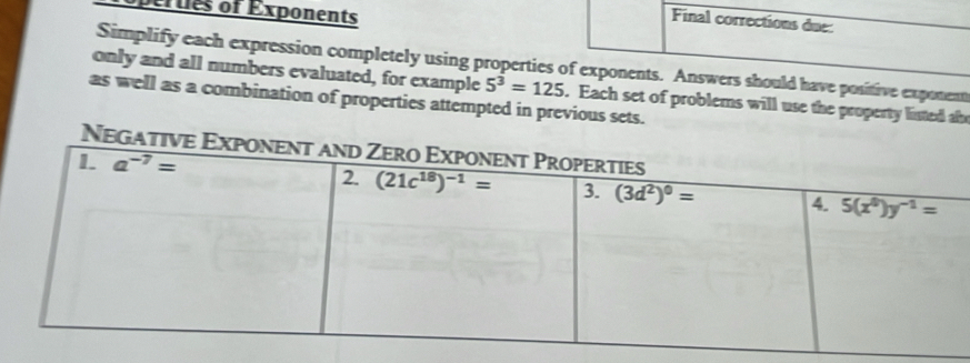 opertes of Exponents
Final corrections due:
Simplify each expression completely using properties of exponents. Answers should have positive exponent
only and all numbers evaluated, for example 5^3=125. Each set of problems will use the property listed ab
as well as a combination of properties attempted in previous sets.
Negat