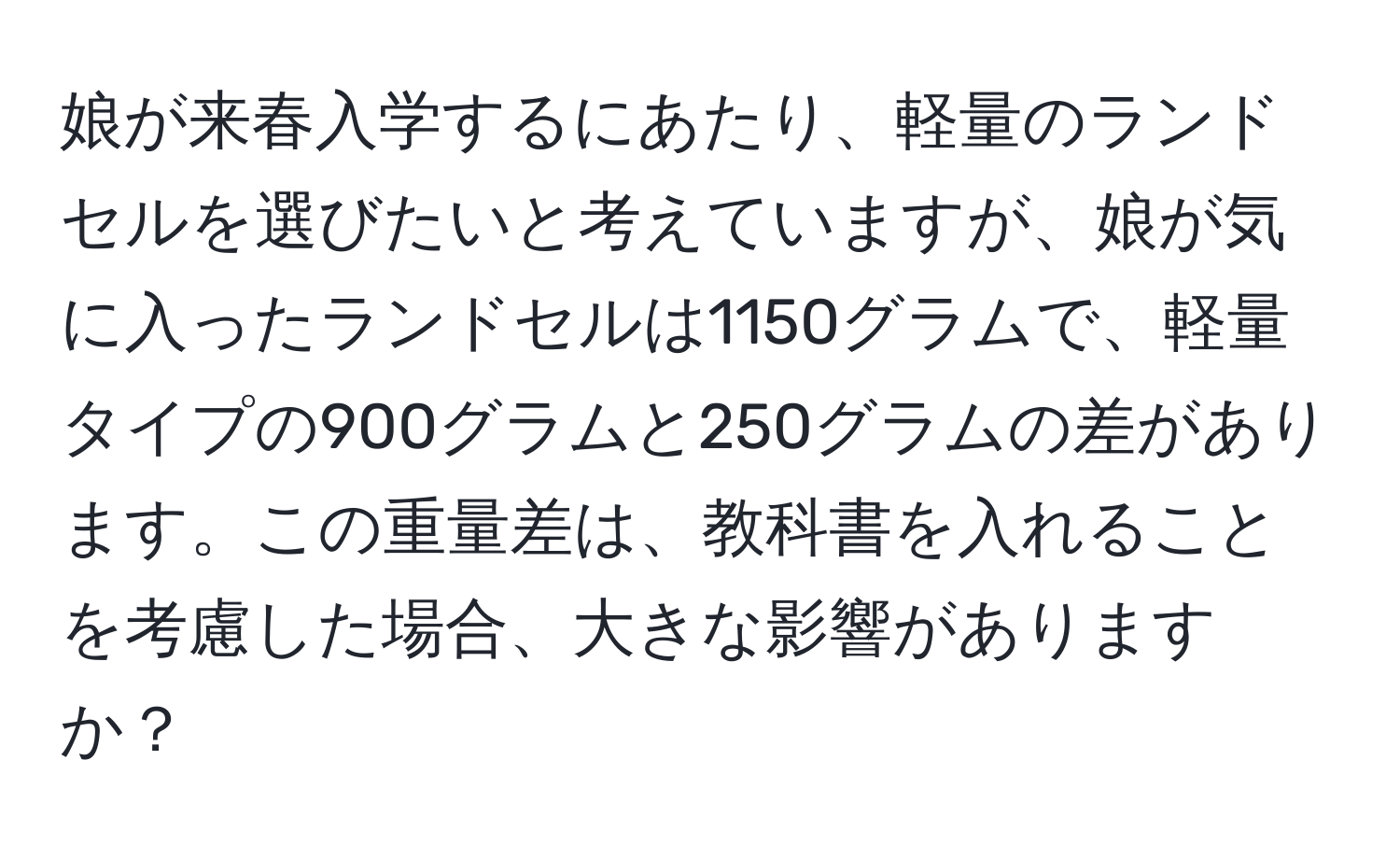 娘が来春入学するにあたり、軽量のランドセルを選びたいと考えていますが、娘が気に入ったランドセルは1150グラムで、軽量タイプの900グラムと250グラムの差があります。この重量差は、教科書を入れることを考慮した場合、大きな影響がありますか？