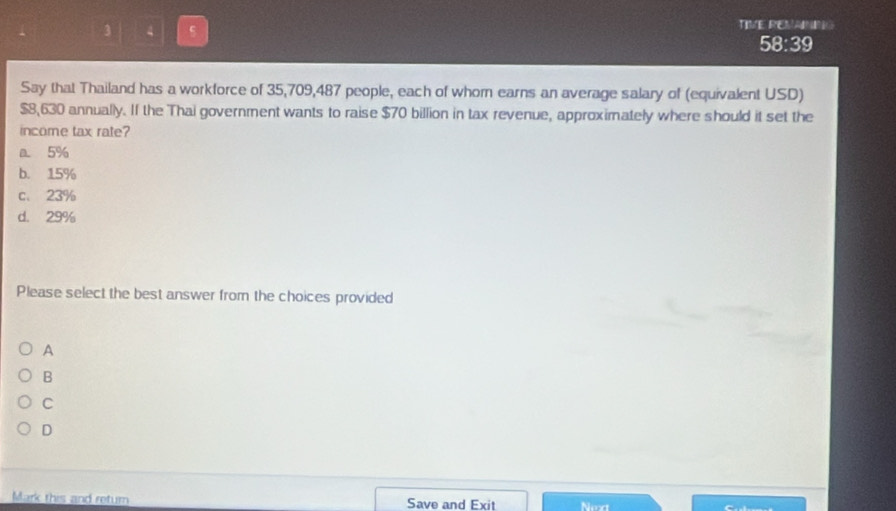 TIVE REMAINIG
58:39
Say that Thailand has a workforce of 35,709,487 people, each of whorn earns an average salary of (equivalent USD)
$8,630 annually. If the Thai government wants to raise $70 billion in tax revenue, approximately where should it set the
income tax rate?
a 5%
b. 15%
c、 23%
d. 29%
Please select the best answer from the choices provided
A
B
C
D
Mark this and return Save and Exit Next