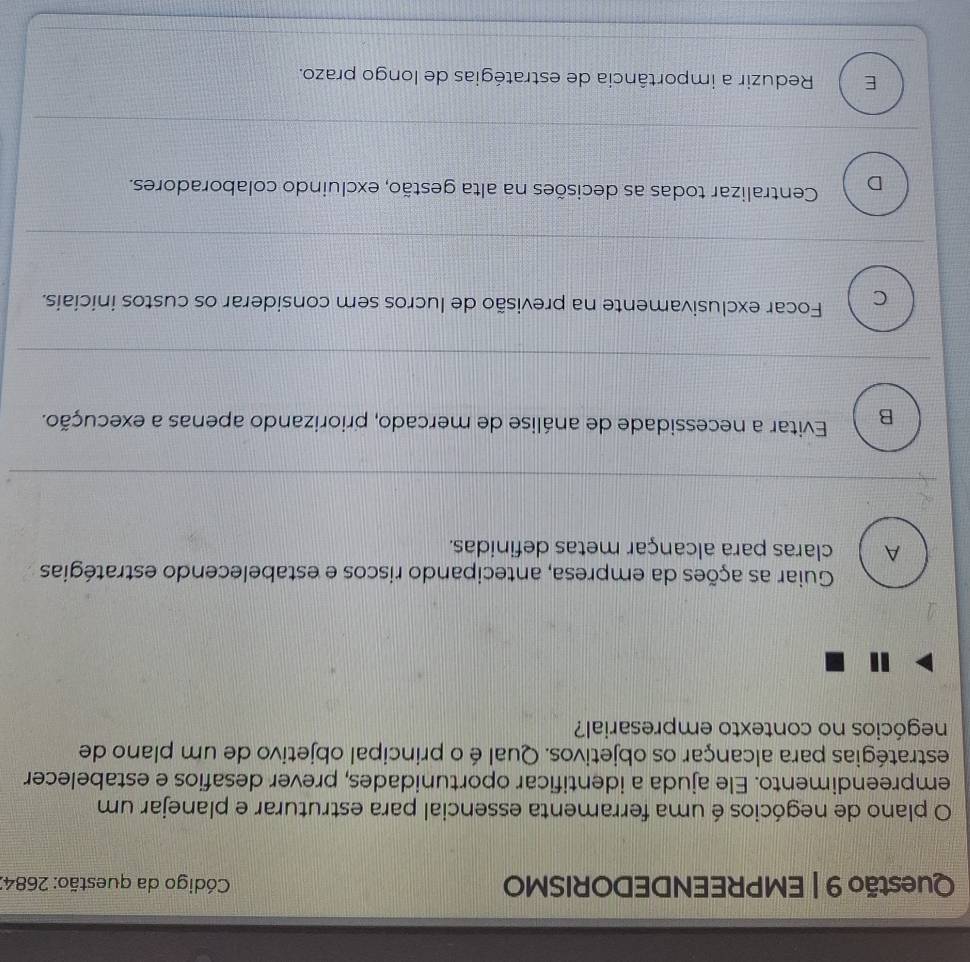 EMPREENDEDORISMO Código da questão: 2684.
O plano de negócios é uma ferramenta essencial para estruturar e planejar um
empreendimento. Ele ajuda a identificar oportunidades, prever desafios e estabelecer
estratégias para alcançar os objetivos. Qual é o principal objetivo de um plano de
negócios no contexto empresarial?
Guiar as ações da empresa, antecipando riscos e estabelecendo estratégias
A claras para alcançar metas definidas.
B Evitar a necessidade de análise de mercado, priorizando apenas a execução.
C Focar exclusivamente na previsão de lucros sem considerar os custos iniciais.
D Centralizar todas as decisões na alta gestão, excluindo colaboradores.
E Reduzir a importância de estratégias de longo prazo.