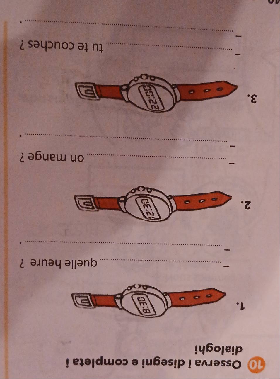 Osserva i disegni e completa i 
dialoghi 
1 

_quelle heure ? 
_ 
. 
2 
_on mange ? 
_ 

. 
3 
_tu te couches ? 
_ 
.