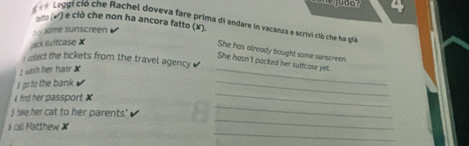 enegudor a 
* Leggi ciò che Rachel doveva fare prima dI andare in vacanza e scrivi ciò che ha giả 
fatto (√) e ciò che non ha ancora fatto (✘). 
b y some sunscreen 
ack suitcase X
She has already bought some sunscreen. 
_ 
I cilect the tickets from the travel agency 
She hasn't packed her suitcase yet. 
I wash her hatr X
_ 
I go to the bank 
_ 
_ 
4 find her passport x
_ 
J take her cat to her parents' 
_ 
& call Matthew ✘