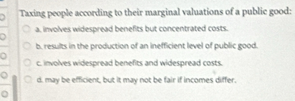 Taxing people according to their marginal valuations of a public good:
a. involves widespread benefits but concentrated costs.
b. results in the production of an inefficient level of public good.
c. involves widespread benefits and widespread costs.
d. may be efficient, but it may not be fair if incomes differ.