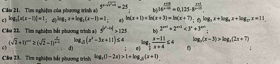 5^(x-sqrt(x^2)+4)=25
Câu 21. Tìm nghiệm của phương trình a) ; b) 16^(frac x+10)x-10=0,125· 8^(frac x+5)x-15. 
c) log _2[x(x-1)]=1; d) log _2x+log _2(x-1)=1 : e) ln (x+1)+ln (x+3)=ln (x+7); f) log _3x+log _9x+log _27x=11_.
Câu 22. Tìm nghiệm bất phương trình a) 5^(|x^2)-2x|>125 b) 2^(x+1)+2^(x+2)<3^x+3^(x+1);
(sqrt(2)+1)^x+1≥ (sqrt(2)-1)^ x/x-1  log _sqrt(3)(x^2-3x+11)≤ 4 log _ 1/2  (x-11)/x+4 ≤ 4 log _3(x-3)>log _3(2x+7)
c) 
d) 
, e) f) 
Câu 23. Tìm nghiệm bất phương trình log _5(1-2x)>1+log _sqrt(5)(x+1)