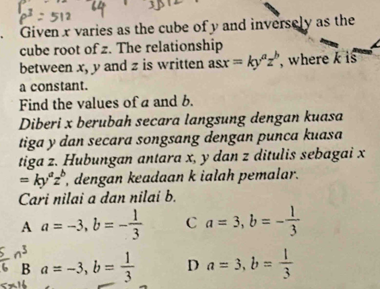 Given x varies as the cube of y and inversely as the
cube root of z. The relationship
between x, y and z is written asx=ky^az^b , where k is
a constant.
Find the values of a and b.
Diberi x berubah secara langsung dengan kuasa
tiga y dan secara songsang dengan punca kuasa
tiga z. Hubungan antara x, y dan z ditulis sebagai x
=ky^az^b , dengan keadaan k ialah pemalar.
Cari nilai a dan nilai b.
A a=-3, b=- 1/3  C a=3, b=- 1/3 
B a=-3, b= 1/3  D a=3, b= 1/3 