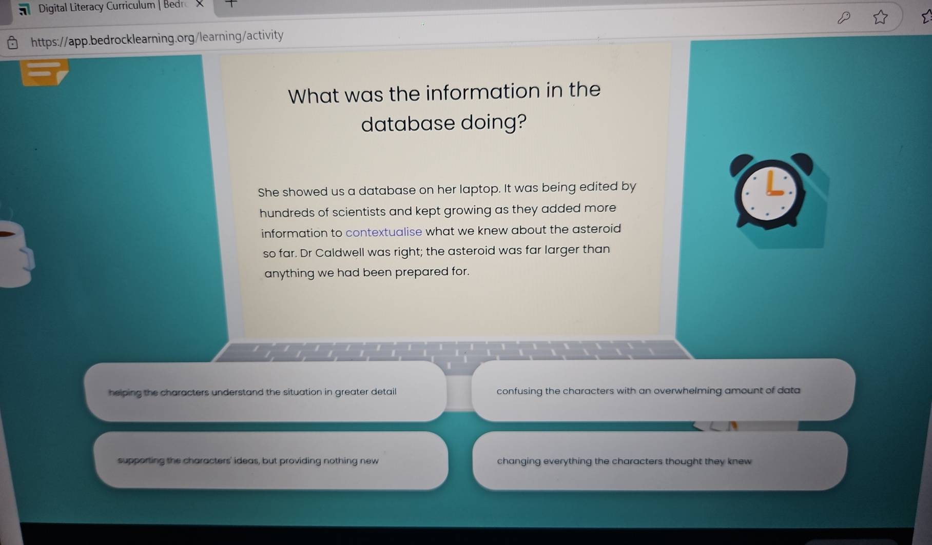 Digital Literacy Curriculum | Bedr
https://app.bedrocklearning.org/learning/activity
What was the information in the
database doing?
She showed us a database on her laptop. It was being edited by
hundreds of scientists and kept growing as they added more
information to contextualise what we knew about the asteroid
so far. Dr Caldwell was right; the asteroid was far larger than
anything we had been prepared for.
helping the characters understand the situation in greater detail confusing the characters with an overwhelming amount of data
supporting the characters' ideas, but providing nothing new changing everything the characters thought they knew