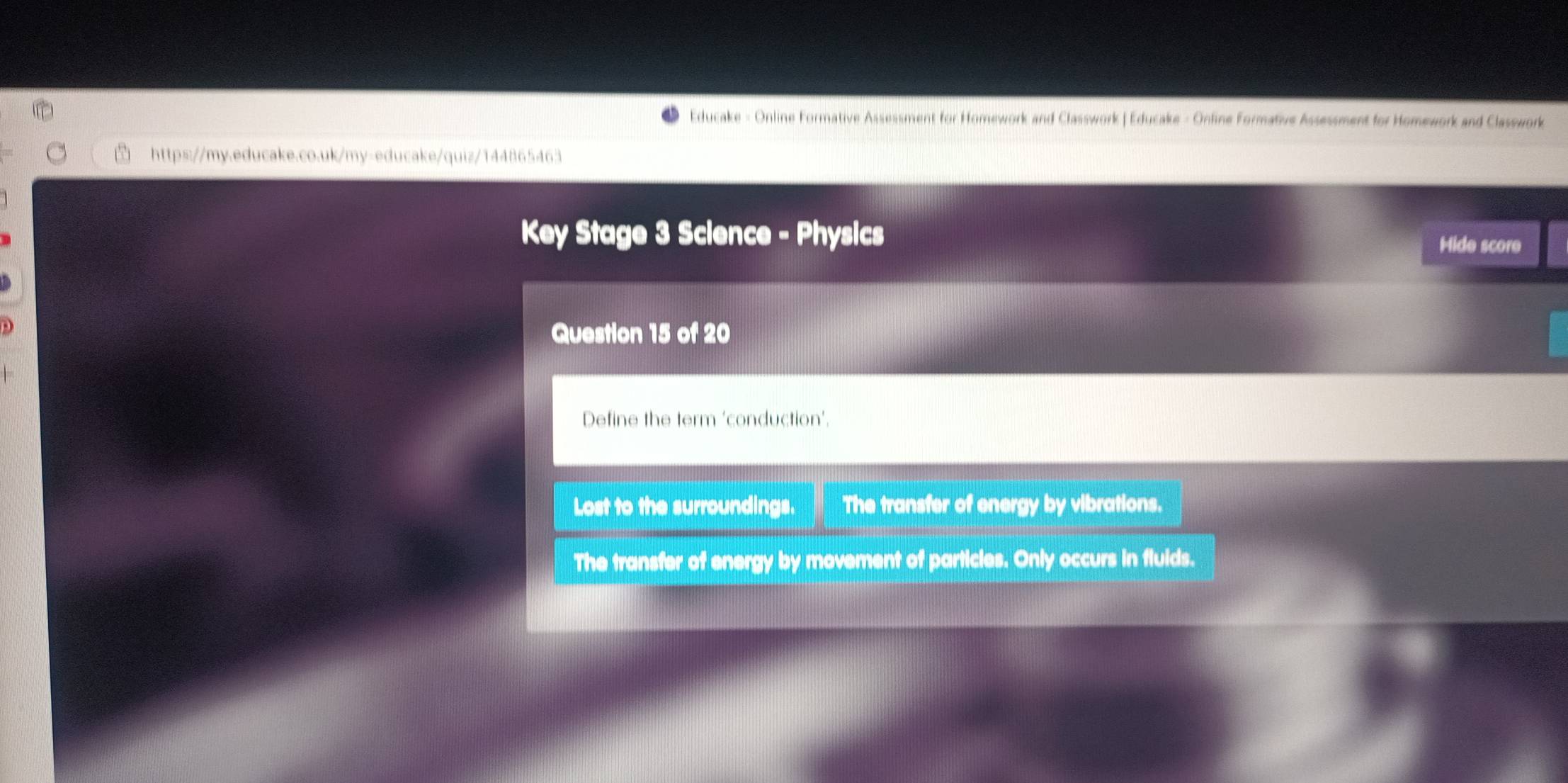 Educake - Online Formative Assessment for Homework and Classwork | Educake - Online Formative Assessment for Homework and Classwork
https://my.educake.co.uk/my-educake/quiz/144865463
Key Stage 3 Science - Physics
Hide score
D
Question 15 of 20
Define the term ‘conduction’.
Lost to the surroundings. The transfer of energy by vibrations.
The transfer of energy by movement of particles. Only occurs in fluids.