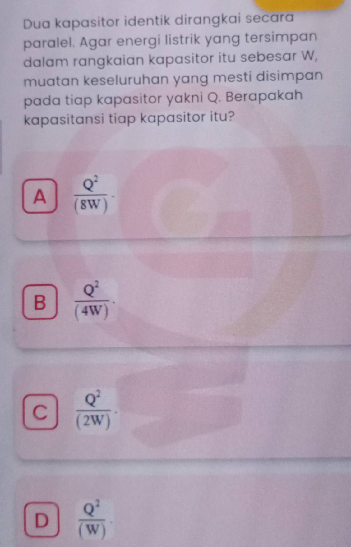 Dua kapasitor identik dirangkai secara
paralel. Agar energi listrik yang tersimpan
dalam rangkaian kapasitor itu sebesar W,
muatan keseluruhan yang mesti disimpan
pada tiap kapasitor yakni Q. Berapakah
kapasitansi tiap kapasitor itu?
A  Q^2/(8W) ·
B  Q^2/(4W) ·
C  Q^2/(2W) ·
D  Q^2/(W) .