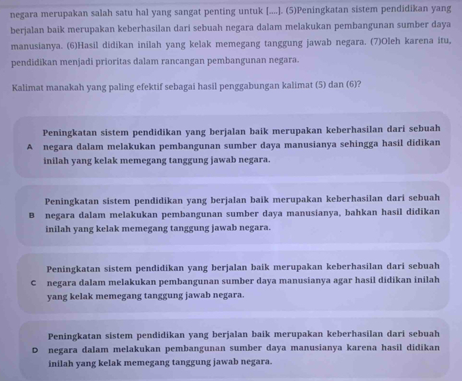 negara merupakan salah satu hal yang sangat penting untuk [....]. (5)Peningkatan sistem pendidikan yang
berjalan baik merupakan keberhasilan dari sebuah negara dalam melakukan pembangunan sumber daya
manusianya. (6)Hasil didikan inilah yang kelak memegang tanggung jawab negara. (7)Oleh karena itu,
pendidikan menjadi prioritas dalam rancangan pembangunan negara.
Kalimat manakah yang paling efektif sebagai hasil penggabungan kalimat (5) dan (6)?
Peningkatan sistem pendidikan yang berjalan baik merupakan keberhasilan dari sebuah
A negara dalam melakukan pembangunan sumber daya manusianya sehingga hasil didikan
inilah yang kelak memegang tanggung jawab negara.
Peningkatan sistem pendidikan yang berjalan baik merupakan keberhasilan dari sebuah
B negara dalam melakukan pembangunan sumber daya manusianya, bahkan hasil didikan
inilah yang kelak memegang tanggung jawab negara.
Peningkatan sistem pendidikan yang berjalan baik merupakan keberhasilan dari sebuah
C negara dalam melakukan pembangunan sumber daya manusianya agar hasil didikan inilah
yang kelak memegang tanggung jawab negara.
Peningkatan sistem pendidikan yang berjalan baik merupakan keberhasilan dari sebuah
D negara dalam melakukan pembangunan sumber daya manusianya karena hasil didikan
inilah yang kelak memegang tanggung jawab negara.