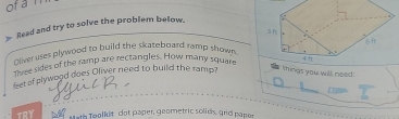 of a l 
> Read and try to solve the problem below. 
olver uses plywood to build the skateboard ramp shown . 
ovse rdes of the ramp are rectangles. How many square 
things you will need 
leet of plywood does Oliver need to build the ramp? 
n 
TRY Math Teolkit dot paper, geometric solids, grid papor