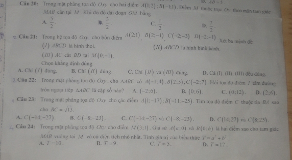 D. AB=5.
Câu 20: Trong mật phâng tọa độ Oxy cho hai điểm A(1:2):B(-1:1). Điểm M thuộc trục Oy thòa mãn tam giác
MAB căn tại M. Khi đó độ đài đoạn OM bằng
A.  5/2 . B.  3/2 . C.  1/2 . D.  7/2 .
2 Câu 21: Trong hệ tọa độ Oxv. cho bốn điểm A(2;1)B(2;-1)C(-2;-3)D(-2;-1). Xét ba mệnh đề:
(I) ABCD là hình thoi. (I) ABCD là hình bình hành.
(Ⅲ) AC cắt BD tại M(0;-1).
Chọn khẳng định đủng
A. Chī (/) đúng. B. Chī (/) dùng. C. Chí (//) và (//) đũng. D. Cã (I), (II), (III) đều đùng.
2 Câu 22: Trong mặt phẳng tọa độ Oxy . cho △ ABC có A(-1:4),B(2:5),C(-2:7) , Hỏi tọa độ điểm / tâm đường
tròn ngoại tiếp △ ABC là cập số nào? A. (-2:6). B. (0:6). C. (0:12). D. (2;6).
Câu 23: Trong mặt phăng tọa độ Oxy cho các điểm A(1;-17);B(-11:-25). Tim tọa độ điêm C thuộc tia B. sao
cho BC=sqrt(13).
A. C(-14;-27). B. C(-8;-23). C. C(-14;-27) và C(-8;-23). D. C(14;27) và C(8,23).
Câu 24: Trong mặt phẳng tọa độ Oxy cho điểm M(3:1). Giả sử A(a:0) và B(0;b) là hai điểm sao cho tam giác
MAB vuông tại M và có điện tích nhỏ nhất. Tính giá trị của biểu thức T=a^2+b^2.
A. T=10. B. T=9. C. T=5. D. T=17.